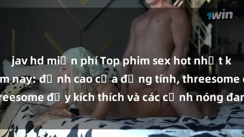 jav hd miễn phí Top phim sex hot nhất không thể bỏ lỡ năm nay: đỉnh cao của đồng tính, threesome đầy kích thích và các cảnh nóng đang gây sốt!