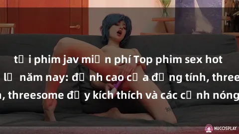 tải phim jav miễn phí Top phim sex hot nhất không thể bỏ lỡ năm nay: đỉnh cao của đồng tính, threesome đầy kích thích và các cảnh nóng đang gây sốt!