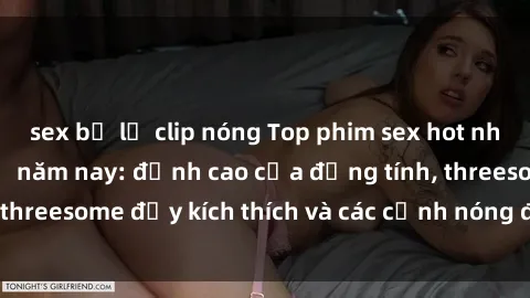 sex bị lộ clip nóng Top phim sex hot nhất không thể bỏ lỡ năm nay: đỉnh cao của đồng tính, threesome đầy kích thích và các cảnh nóng đang gây sốt!