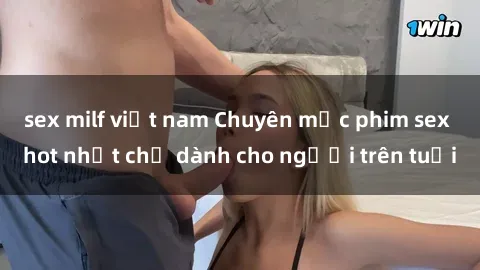 sex milf việt nam Chuyên mục phim sex hot nhất chỉ dành cho người trên tuổi
