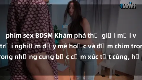 phim sex BDSM Khám phá thế giới mới với sex người lớn: trải nghiệm đầy mê hoặc và đắm chìm trong những cung bậc cảm xúc tột cùng, hứng khởi và cuốn hút.