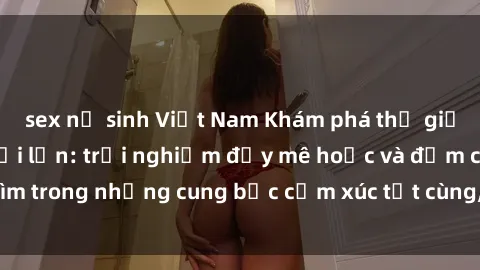 sex nữ sinh Việt Nam Khám phá thế giới mới với sex người lớn: trải nghiệm đầy mê hoặc và đắm chìm trong những cung bậc cảm xúc tột cùng, hứng khởi và cuốn hút.