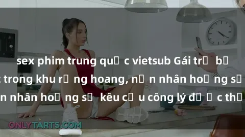 sex phim trung quốc vietsub Gái trẻ bị hiếp dâm bạo lực trong khu rừng hoang, nạn nhân hoảng sợ kêu cầu công lý được thực thi