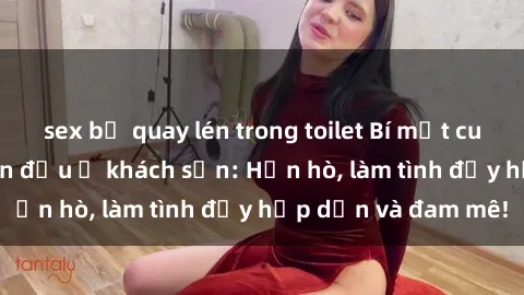 sex bị quay lén trong toilet Bí mật cuộc hẹn gái Việt lần đầu ở khách sạn: Hẹn hò, làm tình đầy hấp dẫn và đam mê!