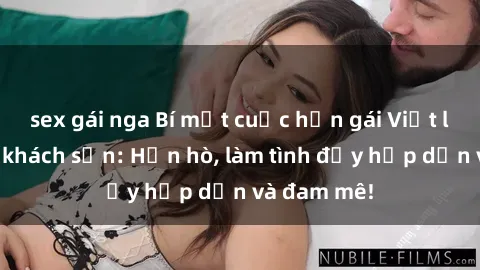 sex gái nga Bí mật cuộc hẹn gái Việt lần đầu ở khách sạn: Hẹn hò, làm tình đầy hấp dẫn và đam mê!