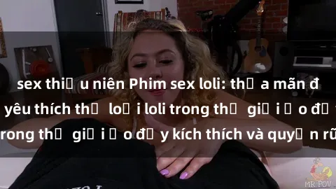 sex thiếu niên Phim sex loli: thỏa mãn đam mê của người yêu thích thể loại loli trong thế giới ảo đầy kích thích và quyến rũ.