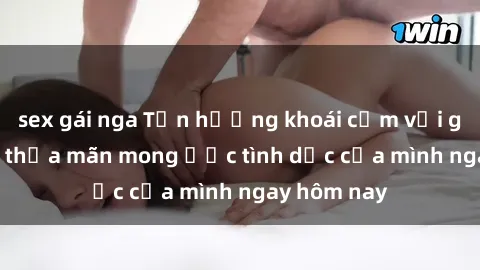 sex gái nga Tận hưởng khoái cảm với gái xinh sex, thỏa mãn mong ước tình dục của mình ngay hôm nay