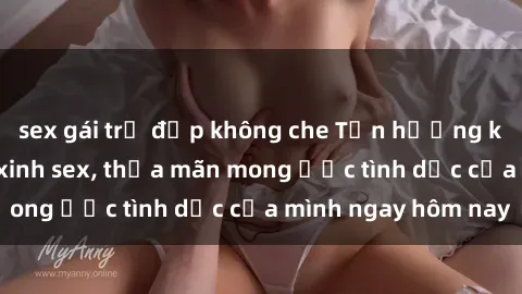 sex gái trẻ đẹp không che Tận hưởng khoái cảm với gái xinh sex, thỏa mãn mong ước tình dục của mình ngay hôm nay