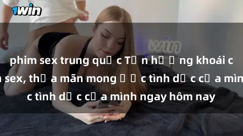 phim sex trung quốc Tận hưởng khoái cảm với gái xinh sex, thỏa mãn mong ước tình dục của mình ngay hôm nay