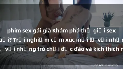 phim sex gái già Khám phá thế giới sex trực tuyến: Hơn tuổi? Trải nghiệm cảm xúc mới lạ với những trò chơi độc đáo và kích thích người lớn