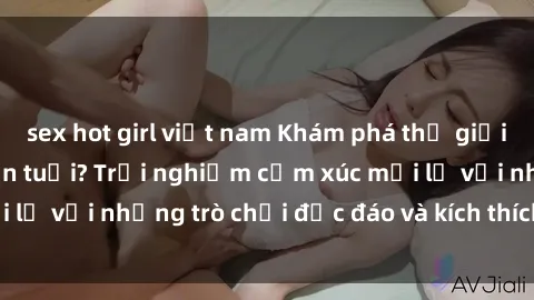 sex hot girl việt nam Khám phá thế giới sex trực tuyến: Hơn tuổi? Trải nghiệm cảm xúc mới lạ với những trò chơi độc đáo và kích thích người lớn