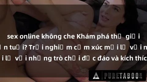 sex online không che Khám phá thế giới sex trực tuyến: Hơn tuổi? Trải nghiệm cảm xúc mới lạ với những trò chơi độc đáo và kích thích người lớn