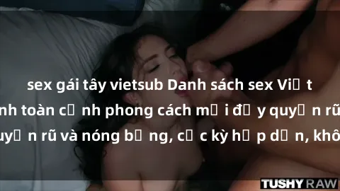 sex gái tây vietsub Danh sách sex Việt Nam không che - Ảnh toàn cảnh phong cách mới đầy quyến rũ và nóng bỏng, cực kỳ hấp dẫn, không thể bỏ qua!