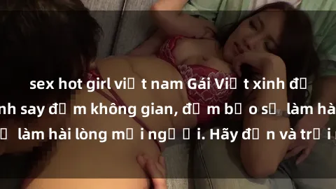 sex hot girl việt nam Gái Việt xinh đẹp, nồng nàn làm tình say đắm không gian, đảm bảo sẽ làm hài lòng mọi người. Hãy đến và trải nghiệm ngay!