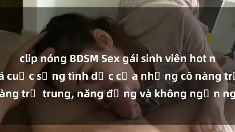 clip nóng BDSM Sex gái sinh viên hot nhất: Cùng khám phá cuộc sống tình dục của những cô nàng trẻ trung, năng động và không ngần ngại thử nghiệm!