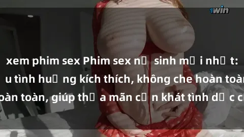 xem phim sex Phim sex nữ sinh mới nhất: Trải nghiệm nhiều tình huống kích thích, không che hoàn toàn, giúp thỏa mãn cơn khát tình dục của các bạn trẻ