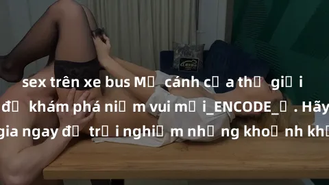 sex trên xe bus Mở cánh cửa thế giới sex MILF Việt Nam để khám phá niềm vui mới_ENCODE_. Hãy tham gia ngay để trải nghiệm những khoảnh khắc đầy kích thích và đam mê.