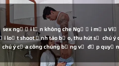 sex người lớn không che Người mẫu Việt Nam gây sốt với loạt shoot ảnh táo bạo, thu hút sự chú ý của công chúng bằng vẻ đẹp quyến rũ và gợi cảm.