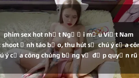 phim sex hot nhất Người mẫu Việt Nam gây sốt với loạt shoot ảnh táo bạo, thu hút sự chú ý của công chúng bằng vẻ đẹp quyến rũ và gợi cảm.