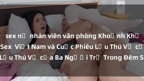 sex nữ nhân viên văn phòng Khoảnh Khắc Đầy Kịch Tính: Sex  Việt Nam và Cuộc Phiêu Lưu Thú Vị của Ba Người Trẻ Trong Đêm Say Đắm