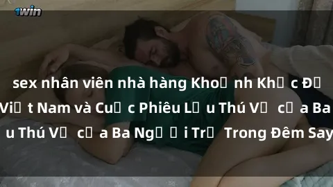 sex nhân viên nhà hàng Khoảnh Khắc Đầy Kịch Tính: Sex  Việt Nam và Cuộc Phiêu Lưu Thú Vị của Ba Người Trẻ Trong Đêm Say Đắm
