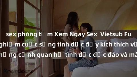 sex phòng tắm Xem Ngay Sex  Vietsub Full HD - Cùng trải nghiệm cuộc sống tình dục đầy kích thích với những cảnh quan hệ tình dục độc đáo và mãnh liệt trong bộ phim này!