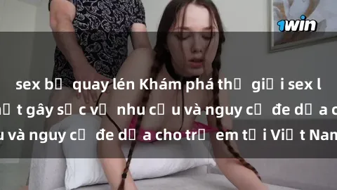 sex bị quay lén Khám phá thế giới sex loli Việt Nam: Sự thật gây sốc về nhu cầu và nguy cơ đe dọa cho trẻ em tại Việt Nam