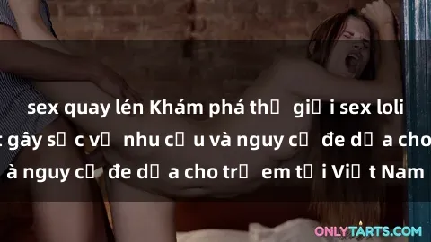 sex quay lén Khám phá thế giới sex loli Việt Nam: Sự thật gây sốc về nhu cầu và nguy cơ đe dọa cho trẻ em tại Việt Nam