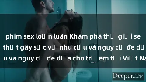 phim sex loạn luân Khám phá thế giới sex loli Việt Nam: Sự thật gây sốc về nhu cầu và nguy cơ đe dọa cho trẻ em tại Việt Nam