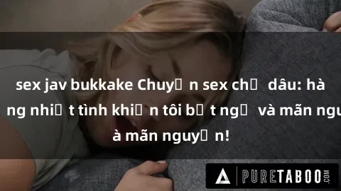 sex jav bukkake Chuyện sex chị dâu: hành động nhiệt tình khiến tôi bất ngờ và mãn nguyện!