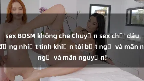 sex BDSM không che Chuyện sex chị dâu: hành động nhiệt tình khiến tôi bất ngờ và mãn nguyện!